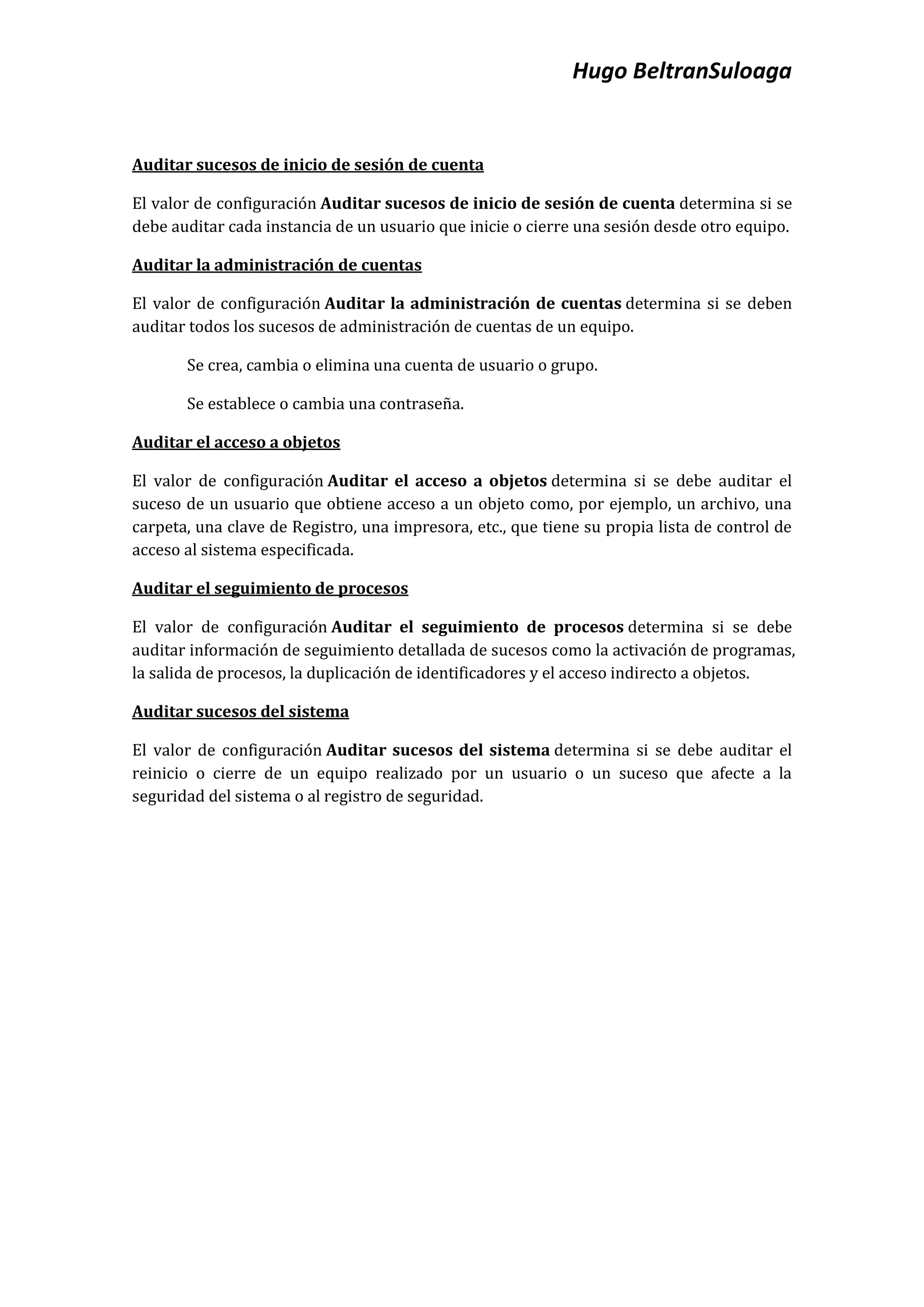 Hugo BeltranSuloaga


Auditar sucesos de inicio de sesión de cuenta

El valor de configuración Auditar sucesos de inicio de sesión de cuenta determina si se
debe auditar cada instancia de un usuario que inicie o cierre una sesión desde otro equipo.

Auditar la administración de cuentas

El valor de configuración Auditar la administración de cuentas determina si se deben
auditar todos los sucesos de administración de cuentas de un equipo.

       Se crea, cambia o elimina una cuenta de usuario o grupo.

       Se establece o cambia una contraseña.

Auditar el acceso a objetos

El valor de configuración Auditar el acceso a objetos determina si se debe auditar el
suceso de un usuario que obtiene acceso a un objeto como, por ejemplo, un archivo, una
carpeta, una clave de Registro, una impresora, etc., que tiene su propia lista de control de
acceso al sistema especificada.

Auditar el seguimiento de procesos

El valor de configuración Auditar el seguimiento de procesos determina si se debe
auditar información de seguimiento detallada de sucesos como la activación de programas,
la salida de procesos, la duplicación de identificadores y el acceso indirecto a objetos.

Auditar sucesos del sistema

El valor de configuración Auditar sucesos del sistema determina si se debe auditar el
reinicio o cierre de un equipo realizado por un usuario o un suceso que afecte a la
seguridad del sistema o al registro de seguridad.
 