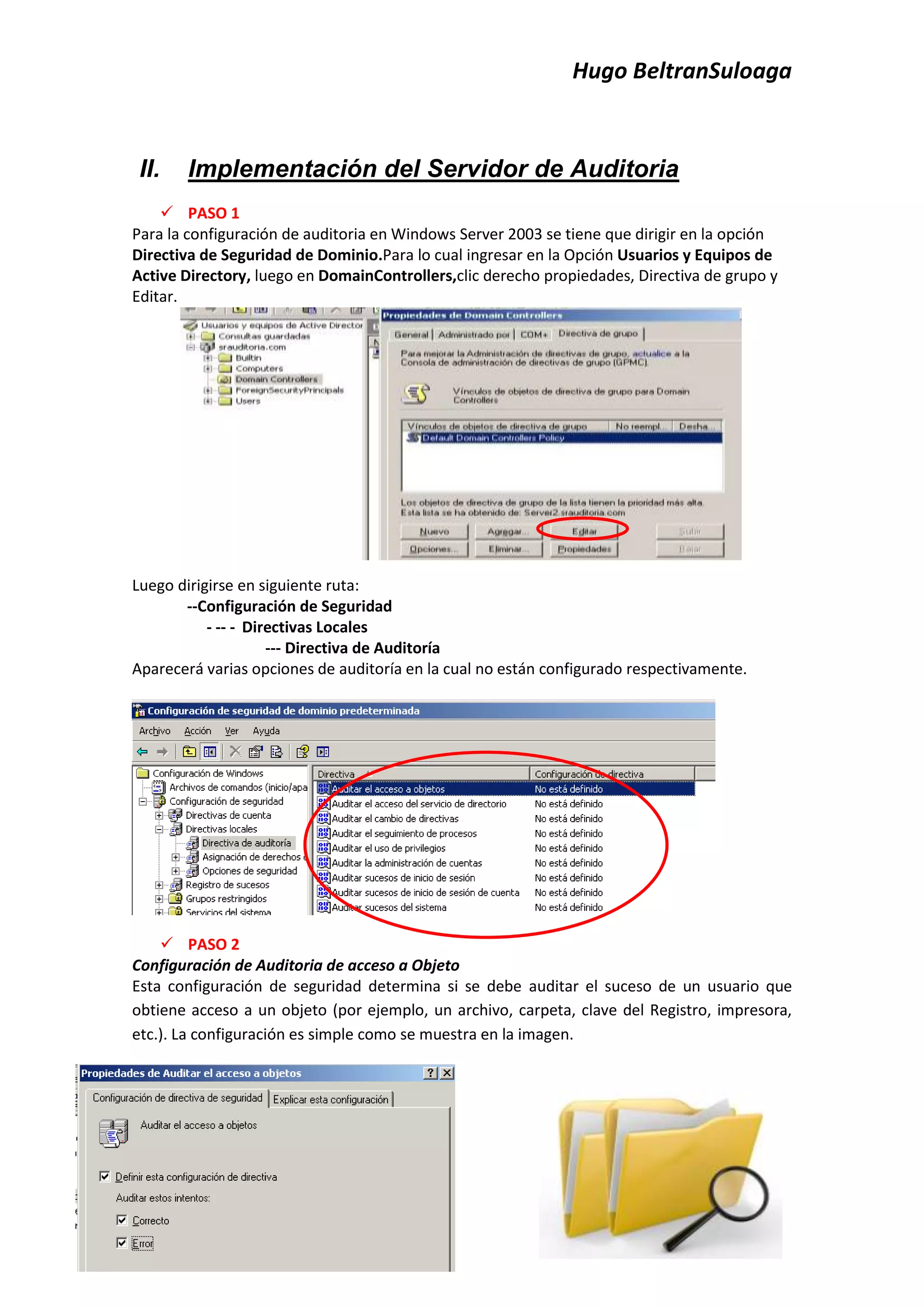 Hugo BeltranSuloaga


 II.   Implementación del Servidor de Auditoria
     PASO 1
Para la configuración de auditoria en Windows Server 2003 se tiene que dirigir en la opción
Directiva de Seguridad de Dominio.Para lo cual ingresar en la Opción Usuarios y Equipos de
Active Directory, luego en DomainControllers,clic derecho propiedades, Directiva de grupo y
Editar.




Luego dirigirse en siguiente ruta:
       --Configuración de Seguridad
           - -- - Directivas Locales
                     --- Directiva de Auditoría
Aparecerá varias opciones de auditoría en la cual no están configurado respectivamente.




     PASO 2
Configuración de Auditoria de acceso a Objeto
Esta configuración de seguridad determina si se debe auditar el suceso de un usuario que
obtiene acceso a un objeto (por ejemplo, un archivo, carpeta, clave del Registro, impresora,
etc.). La configuración es simple como se muestra en la imagen.
 