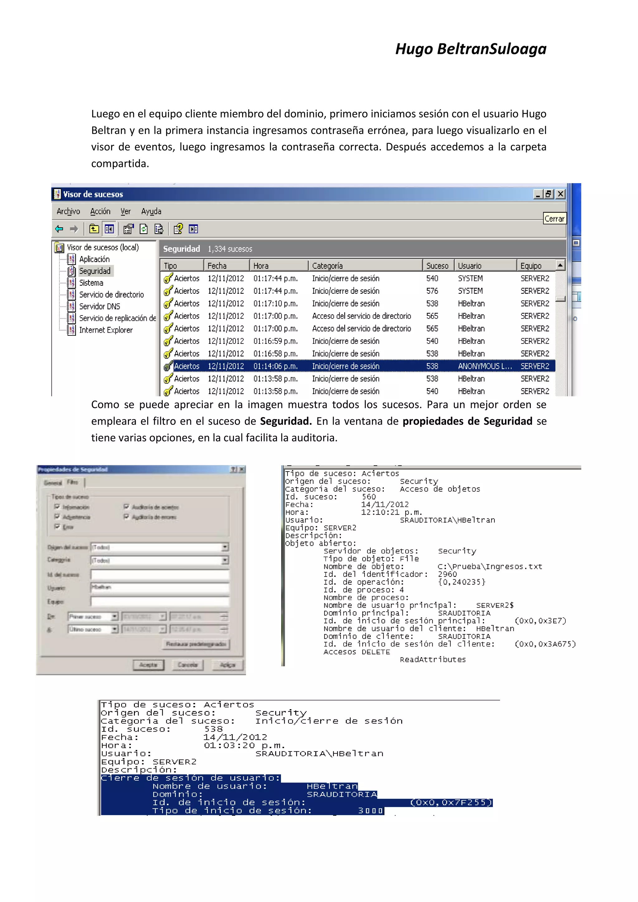 Hugo BeltranSuloaga


Luego en el equipo cliente miembro del dominio, primero iniciamos sesión con el usuario Hugo
Beltran y en la primera instancia ingresamos contraseña errónea, para luego visualizarlo en el
visor de eventos, luego ingresamos la contraseña correcta. Después accedemos a la carpeta
compartida.




Como se puede apreciar en la imagen muestra todos los sucesos. Para un mejor orden se
empleara el filtro en el suceso de Seguridad. En la ventana de propiedades de Seguridad se
tiene varias opciones, en la cual facilita la auditoria.
 