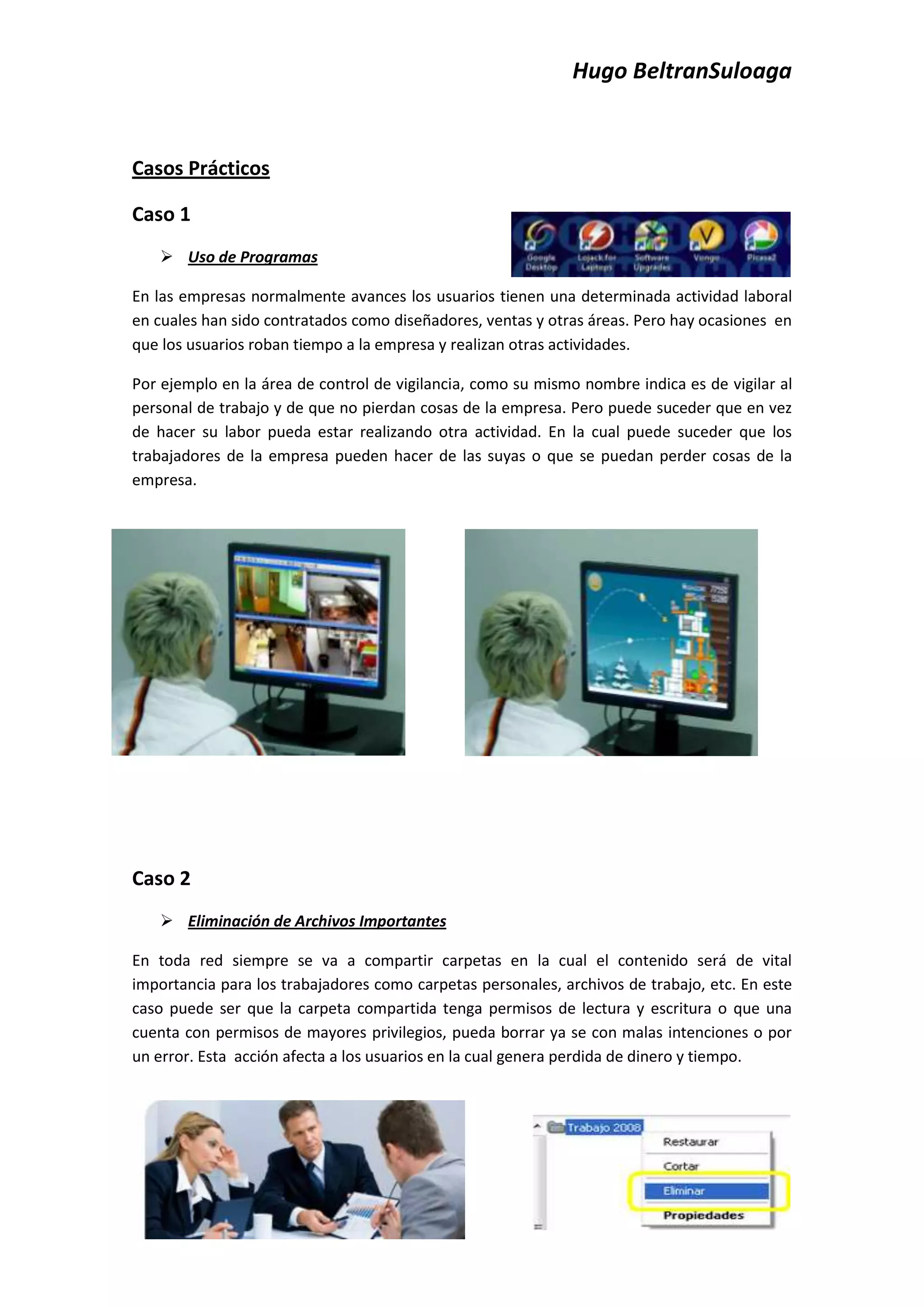 Hugo BeltranSuloaga


Casos Prácticos

Caso 1
    Uso de Programas

En las empresas normalmente avances los usuarios tienen una determinada actividad laboral
en cuales han sido contratados como diseñadores, ventas y otras áreas. Pero hay ocasiones en
que los usuarios roban tiempo a la empresa y realizan otras actividades.

Por ejemplo en la área de control de vigilancia, como su mismo nombre indica es de vigilar al
personal de trabajo y de que no pierdan cosas de la empresa. Pero puede suceder que en vez
de hacer su labor pueda estar realizando otra actividad. En la cual puede suceder que los
trabajadores de la empresa pueden hacer de las suyas o que se puedan perder cosas de la
empresa.




Caso 2
    Eliminación de Archivos Importantes

En toda red siempre se va a compartir carpetas en la cual el contenido será de vital
importancia para los trabajadores como carpetas personales, archivos de trabajo, etc. En este
caso puede ser que la carpeta compartida tenga permisos de lectura y escritura o que una
cuenta con permisos de mayores privilegios, pueda borrar ya se con malas intenciones o por
un error. Esta acción afecta a los usuarios en la cual genera perdida de dinero y tiempo.
 