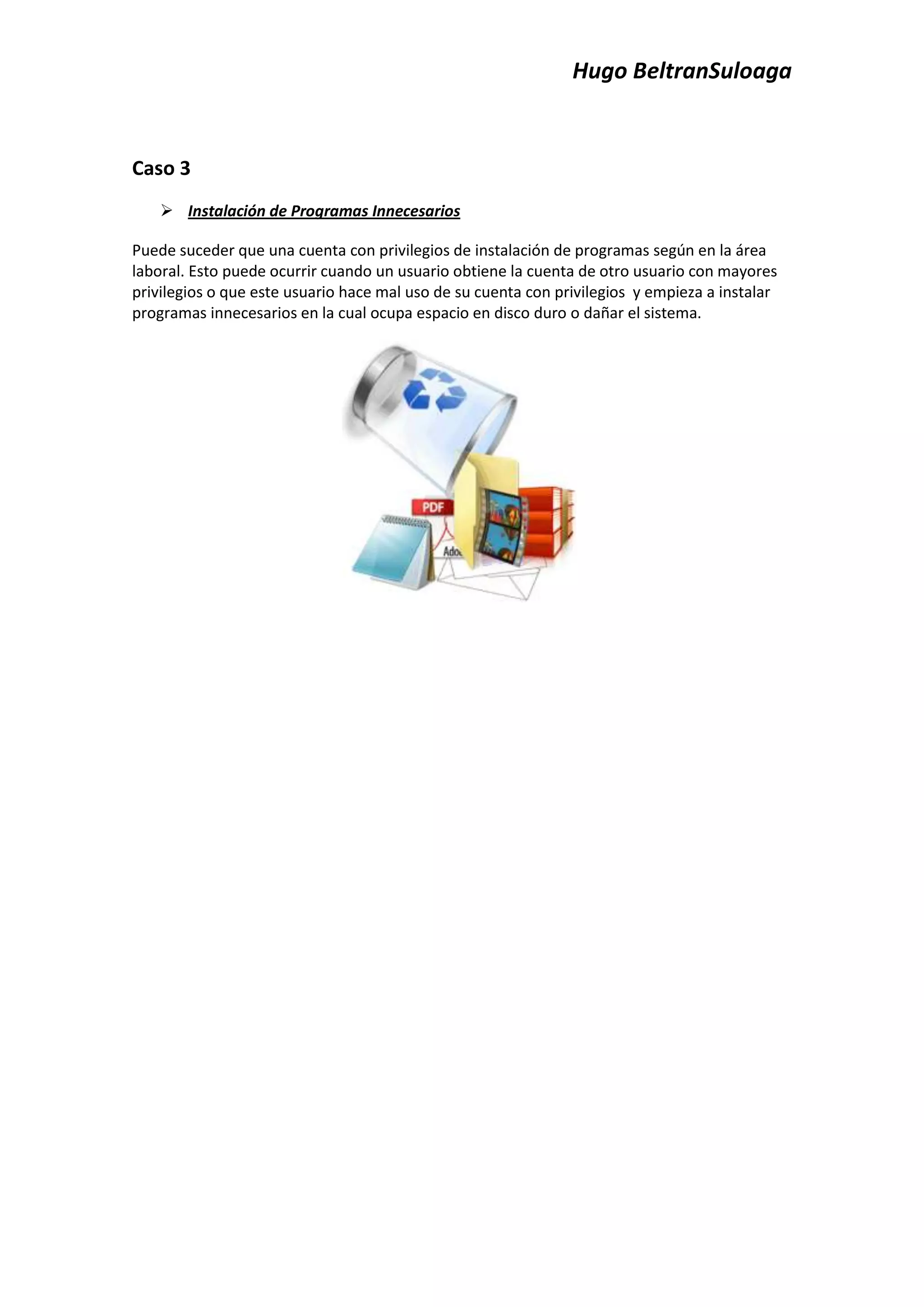 Hugo BeltranSuloaga


Caso 3
     Instalación de Programas Innecesarios

Puede suceder que una cuenta con privilegios de instalación de programas según en la área
laboral. Esto puede ocurrir cuando un usuario obtiene la cuenta de otro usuario con mayores
privilegios o que este usuario hace mal uso de su cuenta con privilegios y empieza a instalar
programas innecesarios en la cual ocupa espacio en disco duro o dañar el sistema.
 