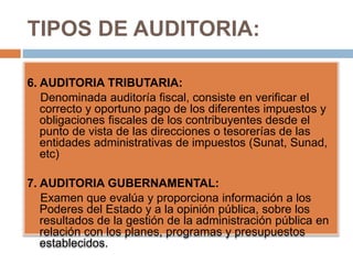 TIPOS DE AUDITORIA:
6. AUDITORIA TRIBUTARIA:
Denominada auditoría fiscal, consiste en verificar el
correcto y oportuno pago de los diferentes impuestos y
obligaciones fiscales de los contribuyentes desde el
punto de vista de las direcciones o tesorerías de las
entidades administrativas de impuestos (Sunat, Sunad,
etc)
7. AUDITORIA GUBERNAMENTAL:
Examen que evalúa y proporciona información a los
Poderes del Estado y a la opinión pública, sobre los
resultados de la gestión de la administración pública en
relación con los planes, programas y presupuestos
establecidos.
 