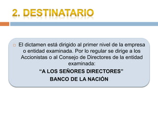  El dictamen está dirigido al primer nivel de la empresa
o entidad examinada. Por lo regular se dirige a los
Accionistas o al Consejo de Directores de la entidad
examinada:
“A LOS SEÑORES DIRECTORES”
BANCO DE LA NACIÓN
 