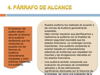  Nuestra auditoría fue realizada de acuerdo a
las normas de Auditoría generalmente
aceptadas,
tales normas requieren que planifiquemos y
realicemos la auditoría con la finalidad de
obtener seguridad razonable que los
estados financieros no contengan errores
importantes. Una auditoría comprende el
examen basado en comprobaciones
selectivas de evidencias que respaldan los
importes y las divulgaciones relevadas en
los estados financieros.
 Una auditoría también comprende una
evaluación de principios de contabilidad
aplicados y de las estimaciones
significativas efectuadas por la Gerencia de
la empresa, así como una evaluación de la
 El dictamen del
auditor deberá
describir el alcance
de la auditoría
declarando que fue
conducida de
acuerdo con las
Normas de
Auditoría
Generalmente
Aceptadas y otras
prácticas referentes
a la auditoría.
 