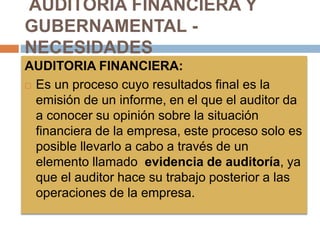 AUDITORIA FINANCIERA Y
GUBERNAMENTAL -
NECESIDADES
AUDITORIA FINANCIERA:
 Es un proceso cuyo resultados final es la
emisión de un informe, en el que el auditor da
a conocer su opinión sobre la situación
financiera de la empresa, este proceso solo es
posible llevarlo a cabo a través de un
elemento llamado evidencia de auditoría, ya
que el auditor hace su trabajo posterior a las
operaciones de la empresa.
 