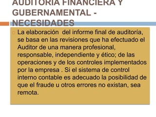 AUDITORIA FINANCIERA Y
GUBERNAMENTAL -
NECESIDADES
 La elaboración del informe final de auditoría,
se basa en las revisiones que ha efectuado el
Auditor de una manera profesional,
responsable, independiente y ético; de las
operaciones y de los controles implementados
por la empresa . Si el sistema de control
interno contable es adecuado la posibilidad de
que el fraude u otros errores no existan, sea
remota.
 
