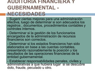 - Sugerir ciertas mejoras para una administración
efectiva, luego de determinar si son adecuados los
registros , documentos, procedimientos contables y
controles internos.
- Determinar si la gestión de los funcionarios
encargados de la administración de recursos
financieros son correctos.
- Determinar si los estados financieros han sido
elaborados en base a las cuentas contables,
presentando razonablemente la posición y los
resultados de las operaciones financieras de la
entidad gubernamental.
- Establecer responsabilidades penales, civiles y
administrativas a que hubiera lugar si se descubre
dolo, fraude, peculado u otro.
AUDITORIA FINANCIERA Y
GUBERNAMENTAL -
NECESIDADES
 