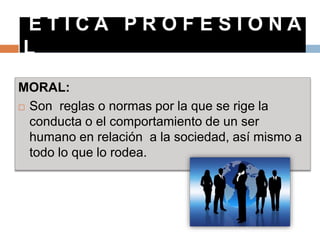 E T I C A P R O F E S I O N A
L
MORAL:
 Son reglas o normas por la que se rige la
conducta o el comportamiento de un ser
humano en relación a la sociedad, así mismo a
todo lo que lo rodea.
 