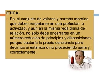ETICA:
 Es el conjunto de valores y normas morales
que deben respetarse en una profesión o
actividad, y aún en la misma vida diaria de
relación, no sólo debe encerrarse en un
número reducido de principios y disposiciones,
porque bastaría la propia conciencia para
decirnos si estamos o no procediendo sana y
correctamente.
 