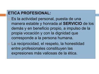 ETICA PROFESIONAL:
 Es la actividad personal, puesta de una
manera estable y honrada al SERVICIO de los
demás y en beneficio propio, a impulso de la
propia vocación y con la dignidad que
corresponde a la persona humana.
 La reciprocidad, el respeto, la honestidad
entre profesionales constituyen las
expresiones más valiosas de la ética.
 