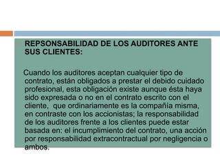  REPSONSABILIDAD DE LOS AUDITORES ANTE
SUS CLIENTES:
Cuando los auditores aceptan cualquier tipo de
contrato, están obligados a prestar el debido cuidado
profesional, esta obligación existe aunque ésta haya
sido expresada o no en el contrato escrito con el
cliente, que ordinariamente es la compañía misma,
en contraste con los accionistas; la responsabilidad
de los auditores frente a los clientes puede estar
basada en: el incumplimiento del contrato, una acción
por responsabilidad extracontractual por negligencia o
ambos.
 