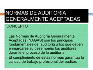 NORMAS DE AUDITORIA
GENERALMENTE ACEPTADAS
CONCEPTO
 Las Normas de Auditoría Generalmente
Aceptadas (NAGAS) son los principios
fundamentales de auditoría a los que deben
enmarcarse su desempeño los auditores
durante el proceso de la auditoría.
 El cumplimiento de estas normas garantiza la
calidad de trabajo profesional del auditor.
 