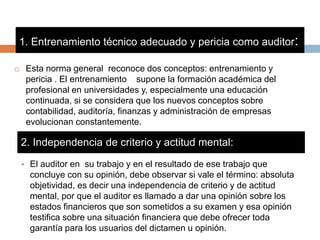 1. Entrenamiento técnico adecuado y pericia como auditor:
 Esta norma general reconoce dos conceptos: entrenamiento y
pericia . El entrenamiento supone la formación académica del
profesional en universidades y, especialmente una educación
continuada, si se considera que los nuevos conceptos sobre
contabilidad, auditoría, finanzas y administración de empresas
evolucionan constantemente.
2. Independencia de criterio y actitud mental:
• El auditor en su trabajo y en el resultado de ese trabajo que
concluye con su opinión, debe observar si vale el término: absoluta
objetividad, es decir una independencia de criterio y de actitud
mental, por que el auditor es llamado a dar una opinión sobre los
estados financieros que son sometidos a su examen y esa opinión
testifica sobre una situación financiera que debe ofrecer toda
garantía para los usuarios del dictamen u opinión.
 