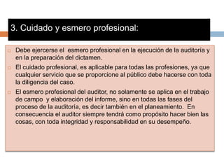 3. Cuidado y esmero profesional:
 Debe ejercerse el esmero profesional en la ejecución de la auditoría y
en la preparación del dictamen.
 El cuidado profesional, es aplicable para todas las profesiones, ya que
cualquier servicio que se proporcione al público debe hacerse con toda
la diligencia del caso.
 El esmero profesional del auditor, no solamente se aplica en el trabajo
de campo y elaboración del informe, sino en todas las fases del
proceso de la auditoría, es decir también en el planeamiento. En
consecuencia el auditor siempre tendrá como propósito hacer bien las
cosas, con toda integridad y responsabilidad en su desempeño.
 