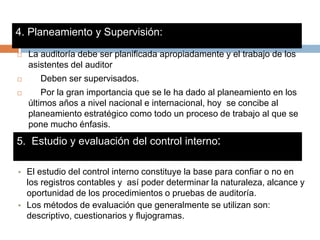 4. Planeamiento y Supervisión:
 La auditoría debe ser planificada apropiadamente y el trabajo de los
asistentes del auditor
 Deben ser supervisados.
 Por la gran importancia que se le ha dado al planeamiento en los
últimos años a nivel nacional e internacional, hoy se concibe al
planeamiento estratégico como todo un proceso de trabajo al que se
pone mucho énfasis.
5. Estudio y evaluación del control interno:
• El estudio del control interno constituye la base para confiar o no en
los registros contables y así poder determinar la naturaleza, alcance y
oportunidad de los procedimientos o pruebas de auditoría.
• Los métodos de evaluación que generalmente se utilizan son:
descriptivo, cuestionarios y flujogramas.
 