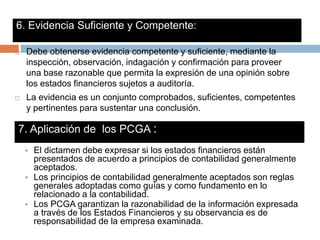 7. Aplicación de los PCGA :
 Debe obtenerse evidencia competente y suficiente, mediante la
inspección, observación, indagación y confirmación para proveer
una base razonable que permita la expresión de una opinión sobre
los estados financieros sujetos a auditoría.
 La evidencia es un conjunto comprobados, suficientes, competentes
y pertinentes para sustentar una conclusión.
6. Evidencia Suficiente y Competente:
• El dictamen debe expresar si los estados financieros están
presentados de acuerdo a principios de contabilidad generalmente
aceptados.
• Los principios de contabilidad generalmente aceptados son reglas
generales adoptadas como guías y como fundamento en lo
relacionado a la contabilidad.
• Los PCGA garantizan la razonabilidad de la información expresada
a través de los Estados Financieros y su observancia es de
responsabilidad de la empresa examinada.
 
