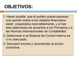 OBJETIVOS:
1. Hacer posible, que el auditor pueda expresar
una opinión sobre si los estados financieros
están preparados razonablemente, y si han
sido elaborados de acuerdos a los Principios y a
las Normas Internacionales de Contabilidad.
2. Determinar si el Sistema de Control Interno es
o no adecuado.
3. Descubrir errores y recomendar la acción
correctiva.
 