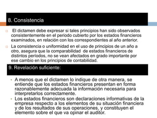 9. Revelación suficiente:
 El dictamen debe expresar si tales principios han sido observados
consistentemente en el periodo cubierto por los estados financieros
examinados, en relación con los correspondientes al año anterior.
 La consistencia o uniformidad en el uso de principios de un año a
otro, asegura que la comparabilidad de estados financieros de
distintos períodos, no se vean afectados en grado importante por
ese cambio en los principios de contabilidad.
8. Consistencia:
• A menos que el dictamen lo indique de otra manera, se
entiende que los estados financieros presentan en forma
razonablemente adecuada la información necesaria para
interpretarlos correctamente.
• Los estados financieros son declaraciones informativas de la
empresa respecto a los elementos de su situación financiera
y de los resultados de sus operaciones, y constituyen el
elemento sobre el que va opinar el auditor.
 