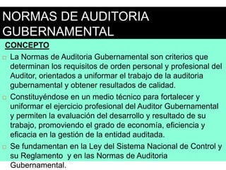 NORMAS DE AUDITORIA
GUBERNAMENTAL
CONCEPTO
 La Normas de Auditoria Gubernamental son criterios que
determinan los requisitos de orden personal y profesional del
Auditor, orientados a uniformar el trabajo de la auditoria
gubernamental y obtener resultados de calidad.
 Constituyéndose en un medio técnico para fortalecer y
uniformar el ejercicio profesional del Auditor Gubernamental
y permiten la evaluación del desarrollo y resultado de su
trabajo, promoviendo el grado de economía, eficiencia y
eficacia en la gestión de la entidad auditada.
 Se fundamentan en la Ley del Sistema Nacional de Control y
su Reglamento y en las Normas de Auditoria
Gubernamental.
 
