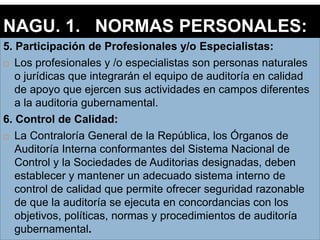 5. Participación de Profesionales y/o Especialistas:
 Los profesionales y /o especialistas son personas naturales
o jurídicas que integrarán el equipo de auditoría en calidad
de apoyo que ejercen sus actividades en campos diferentes
a la auditoria gubernamental.
6. Control de Calidad:
 La Contraloría General de la República, los Órganos de
Auditoría Interna conformantes del Sistema Nacional de
Control y la Sociedades de Auditorias designadas, deben
establecer y mantener un adecuado sistema interno de
control de calidad que permite ofrecer seguridad razonable
de que la auditoría se ejecuta en concordancias con los
objetivos, políticas, normas y procedimientos de auditoría
gubernamental.
NAGU. 1. NORMAS PERSONALES:
 