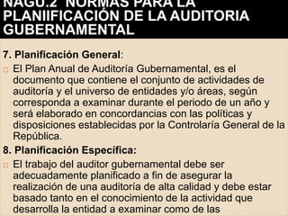7. Planificación General:
 El Plan Anual de Auditoría Gubernamental, es el
documento que contiene el conjunto de actividades de
auditoría y el universo de entidades y/o áreas, según
corresponda a examinar durante el periodo de un año y
será elaborado en concordancias con las políticas y
disposiciones establecidas por la Controlaría General de la
República.
8. Planificación Específica:
 El trabajo del auditor gubernamental debe ser
adecuadamente planificado a fin de asegurar la
realización de una auditoría de alta calidad y debe estar
basado tanto en el conocimiento de la actividad que
desarrolla la entidad a examinar como de las
NAGU.2 NORMAS PARA LA
PLANIIFICACIÓN DE LA AUDITORIA
GUBERNAMENTAL
 