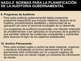 9. Programas de Auditoria:
 Para cada auditoría gubernamental deben prepararse
programas específicos que incluyan objetivos, alcance de la
muestra, procedimientos detallados y oportunidad de su
aplicación así como el personal encargado de su desarrollo.
 Los programas de auditoría comprenden una relación ordenada
de procedimientos a ser aplicados en el proceso de la auditoría
que permitan obtener las evidencias competentes y suficientes
para alcanzar el logro de los objetivos establecidos.
10. Archivo Permanente:
 Para cada entidad sujeta a control se debe implantar, organizar
y mantener actualizado el archivo permanente. El archivo
permanente está conformado por un conjunto orgánico de
documentos que con tienen copias y/o extractos de información
de interés.
NAGU.2 NORMAS PARA LA PLANIIFICACIÓN
DE LA AUDITORIA GUBERNAMENTAL
 