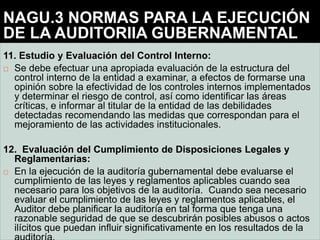 11. Estudio y Evaluación del Control Interno:
 Se debe efectuar una apropiada evaluación de la estructura del
control interno de la entidad a examinar, a efectos de formarse una
opinión sobre la efectividad de los controles internos implementados
y determinar el riesgo de control, así como identificar las áreas
críticas, e informar al titular de la entidad de las debilidades
detectadas recomendando las medidas que correspondan para el
mejoramiento de las actividades institucionales.
12. Evaluación del Cumplimiento de Disposiciones Legales y
Reglamentarias:
 En la ejecución de la auditoría gubernamental debe evaluarse el
cumplimiento de las leyes y reglamentos aplicables cuando sea
necesario para los objetivos de la auditoría. Cuando sea necesario
evaluar el cumplimiento de las leyes y reglamentos aplicables, el
Auditor debe planificar la auditoría en tal forma que tenga una
razonable seguridad de que se descubrirán posibles abusos o actos
ilícitos que puedan influir significativamente en los resultados de la
NAGU.3 NORMAS PARA LA EJECUCIÓN
DE LA AUDITORIIA GUBERNAMENTAL
 