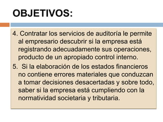 OBJETIVOS:
4. Contratar los servicios de auditoría le permite
al empresario descubrir si la empresa está
registrando adecuadamente sus operaciones,
producto de un apropiado control interno.
5. Si la elaboración de los estados financieros
no contiene errores materiales que conduzcan
a tomar decisiones desacertadas y sobre todo,
saber si la empresa está cumpliendo con la
normatividad societaria y tributaria.
 