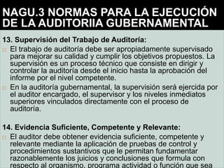 13. Supervisión del Trabajo de Auditoría:
 El trabajo de auditoría debe ser apropiadamente supervisado
para mejorar su calidad y cumplir los objetivos propuestos. La
supervisión es un proceso técnico que consiste en dirigir y
controlar la auditoría desde el inicio hasta la aprobación del
informe por el nivel competente.
 En la auditoría gubernamental, la supervisión será ejercida por
el auditor encargado, el supervisor y los niveles inmediatos
superiores vinculados directamente con el proceso de
auditoría.
14. Evidencia Suficiente, Competente y Relevante:
 El auditor debe obtener evidencia suficiente, competente y
relevante mediante la aplicación de pruebas de control y
procedimientos sustantivos que le permitan fundamentar
razonablemente los juicios y conclusiones que formula con
respecto al organismo, programa actividad o función que sea
NAGU.3 NORMAS PARA LA EJECUCIÓN
DE LA AUDITORIIA GUBERNAMENTAL
 