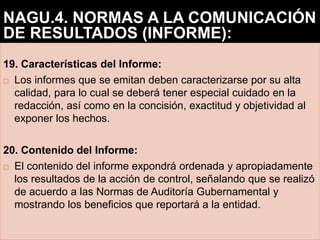 19. Características del Informe:
 Los informes que se emitan deben caracterizarse por su alta
calidad, para lo cual se deberá tener especial cuidado en la
redacción, así como en la concisión, exactitud y objetividad al
exponer los hechos.
20. Contenido del Informe:
 El contenido del informe expondrá ordenada y apropiadamente
los resultados de la acción de control, señalando que se realizó
de acuerdo a las Normas de Auditoría Gubernamental y
mostrando los beneficios que reportará a la entidad.
NAGU.4. NORMAS A LA COMUNICACIÓN
DE RESULTADOS (INFORME):
 