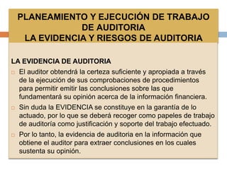 PLANEAMIENTO Y EJECUCIÓN DE TRABAJO
DE AUDITORIA
LA EVIDENCIA Y RIESGOS DE AUDITORIA
LA EVIDENCIA DE AUDITORIA
 El auditor obtendrá la certeza suficiente y apropiada a través
de la ejecución de sus comprobaciones de procedimientos
para permitir emitir las conclusiones sobre las que
fundamentará su opinión acerca de la información financiera.
 Sin duda la EVIDENCIA se constituye en la garantía de lo
actuado, por lo que se deberá recoger como papeles de trabajo
de auditoría como justificación y soporte del trabajo efectuado.
 Por lo tanto, la evidencia de auditoria en la información que
obtiene el auditor para extraer conclusiones en los cuales
sustenta su opinión.
 
