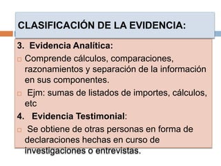 3. Evidencia Analítica:
 Comprende cálculos, comparaciones,
razonamientos y separación de la información
en sus componentes.
 Ejm: sumas de listados de importes, cálculos,
etc
4. Evidencia Testimonial:
 Se obtiene de otras personas en forma de
declaraciones hechas en curso de
investigaciones o entrevistas.
CLASIFICACIÓN DE LA EVIDENCIA:
 