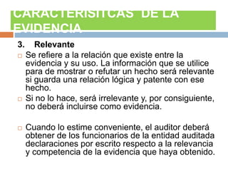 3. Relevante
 Se refiere a la relación que existe entre la
evidencia y su uso. La información que se utilice
para de mostrar o refutar un hecho será relevante
si guarda una relación lógica y patente con ese
hecho.
 Si no lo hace, será irrelevante y, por consiguiente,
no deberá incluirse como evidencia.
 Cuando lo estime conveniente, el auditor deberá
obtener de los funcionarios de la entidad auditada
declaraciones por escrito respecto a la relevancia
y competencia de la evidencia que haya obtenido.
CARACTERISITCAS DE LA
EVIDENCIA
 