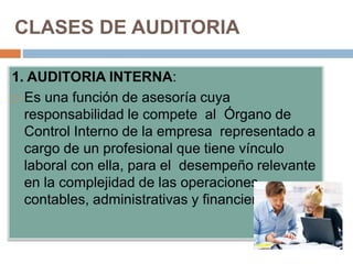 CLASES DE AUDITORIA
1. AUDITORIA INTERNA:
 Es una función de asesoría cuya
responsabilidad le compete al Órgano de
Control Interno de la empresa representado a
cargo de un profesional que tiene vínculo
laboral con ella, para el desempeño relevante
en la complejidad de las operaciones
contables, administrativas y financieras.
 