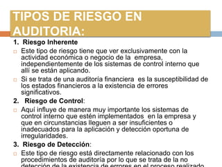 TIPOS DE RIESGO EN
AUDITORIA:
1. Riesgo Inherente
 Este tipo de riesgo tiene que ver exclusivamente con la
actividad económica o negocio de la empresa,
independientemente de los sistemas de control interno que
allí se están aplicando.
 Si se trata de una auditoría financiera es la susceptibilidad de
los estados financieros a la existencia de errores
significativos.
2. Riesgo de Control:
 Aquí influye de manera muy importante los sistemas de
control interno que estén implementados en la empresa y
que en circunstancias lleguen a ser insuficientes o
inadecuados para la aplicación y detección oportuna de
irregularidades.
3. Riesgo de Detección:
 Este tipo de riesgo está directamente relacionado con los
procedimientos de auditoría por lo que se trata de la no
 