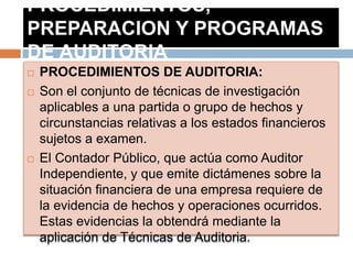 PROCEDIMIENTOS,
PREPARACION Y PROGRAMAS
DE AUDITORIA
 PROCEDIMIENTOS DE AUDITORIA:
 Son el conjunto de técnicas de investigación
aplicables a una partida o grupo de hechos y
circunstancias relativas a los estados financieros
sujetos a examen.
 El Contador Público, que actúa como Auditor
Independiente, y que emite dictámenes sobre la
situación financiera de una empresa requiere de
la evidencia de hechos y operaciones ocurridos.
Estas evidencias la obtendrá mediante la
aplicación de Técnicas de Auditoria.
 