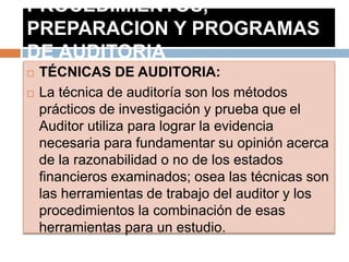 PROCEDIMIENTOS,
PREPARACION Y PROGRAMAS
DE AUDITORIA
 TÉCNICAS DE AUDITORIA:
 La técnica de auditoría son los métodos
prácticos de investigación y prueba que el
Auditor utiliza para lograr la evidencia
necesaria para fundamentar su opinión acerca
de la razonabilidad o no de los estados
financieros examinados; osea las técnicas son
las herramientas de trabajo del auditor y los
procedimientos la combinación de esas
herramientas para un estudio.
 