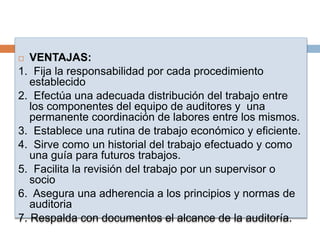  VENTAJAS:
1. Fija la responsabilidad por cada procedimiento
establecido
2. Efectúa una adecuada distribución del trabajo entre
los componentes del equipo de auditores y una
permanente coordinación de labores entre los mismos.
3. Establece una rutina de trabajo económico y eficiente.
4. Sirve como un historial del trabajo efectuado y como
una guía para futuros trabajos.
5. Facilita la revisión del trabajo por un supervisor o
socio
6. Asegura una adherencia a los principios y normas de
auditoria
7. Respalda con documentos el alcance de la auditoría.
 