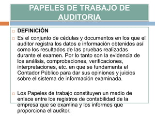 PAPELES DE TRABAJO DE
AUDITORIA
 DEFINICIÓN
 Es el conjunto de cédulas y documentos en los que el
auditor registra los datos e información obtenidos así
como los resultados de las pruebas realizadas
durante el examen. Por lo tanto son la evidencia de
los análisis, comprobaciones, verificaciones,
interpretaciones, etc. en que se fundamenta el
Contador Público para dar sus opiniones y juicios
sobre el sistema de información examinada.
 Los Papeles de trabajo constituyen un medio de
enlace entre los registros de contabilidad de la
empresa que se examina y los informes que
proporciona el auditor.
 