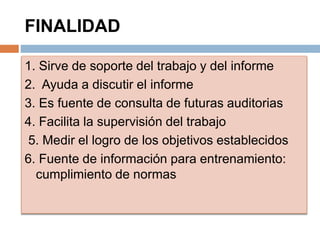 FINALIDAD
1. Sirve de soporte del trabajo y del informe
2. Ayuda a discutir el informe
3. Es fuente de consulta de futuras auditorias
4. Facilita la supervisión del trabajo
5. Medir el logro de los objetivos establecidos
6. Fuente de información para entrenamiento:
cumplimiento de normas
 