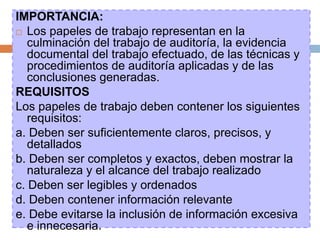 IMPORTANCIA:
 Los papeles de trabajo representan en la
culminación del trabajo de auditoría, la evidencia
documental del trabajo efectuado, de las técnicas y
procedimientos de auditoría aplicadas y de las
conclusiones generadas.
REQUISITOS
Los papeles de trabajo deben contener los siguientes
requisitos:
a. Deben ser suficientemente claros, precisos, y
detallados
b. Deben ser completos y exactos, deben mostrar la
naturaleza y el alcance del trabajo realizado
c. Deben ser legibles y ordenados
d. Deben contener información relevante
e. Debe evitarse la inclusión de información excesiva
e innecesaria.
 