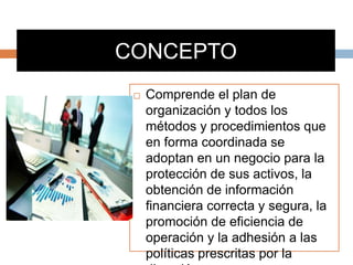 CONCEPTO
 Comprende el plan de
organización y todos los
métodos y procedimientos que
en forma coordinada se
adoptan en un negocio para la
protección de sus activos, la
obtención de información
financiera correcta y segura, la
promoción de eficiencia de
operación y la adhesión a las
políticas prescritas por la
 