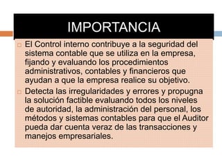 IMPORTANCIA
 El Control interno contribuye a la seguridad del
sistema contable que se utiliza en la empresa,
fijando y evaluando los procedimientos
administrativos, contables y financieros que
ayudan a que la empresa realice su objetivo.
 Detecta las irregularidades y errores y propugna
la solución factible evaluando todos los niveles
de autoridad, la administración del personal, los
métodos y sistemas contables para que el Auditor
pueda dar cuenta veraz de las transacciones y
manejos empresariales.
 
