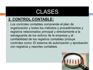 CLASES
2. CONTROL CONTABLE:
 Los controles contables comprende el plan de
organización y todos los métodos y procedimientos y
registros relacionados principal y directamente a la
salvaguarda de los activos de la empresa y al
confiabilidad de los registros contables (incluye
controles como: El sistema de autorización y aprobación
con registros y reportes contables.
 