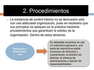2. Procedimientos
 La existencia de control interno no se demuestra sólo
con una adecuada organización, pues es necesario que
sus principios se apliquen en la práctica mediante
procedimientos que garanticen la solidez de la
organización. Dentro de estos tenemos:
Planeación y
Sistematiza-
ción
Es deseable encontrar en uso
un instructivo general o, una
serie de instructivos sobre
funciones de dirección y
coordinación; la división de
labores, el sistema de
autorizaciones y fijación de
responsabilidades.
 