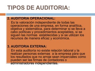 TIPOS DE AUDITORIA:
2. AUDITORIA OPERACIONAL:
Es la valoración independiente de todas las
operaciones de una empresa, en forma analítica,
objetiva y sistemática, para determinar si se lleva a
cabo políticas y procedimientos aceptables, si se
siguen las normas establecidas y si se utilizan los
recursos de manera eficaz y económica.
3. AUDITORIA EXTERNA:
En esta auditoría no existe relación laboral y la
realizan personas externas a la empresa para que
los resultados que no arroje sean imparciales como
pueden ser las firmas de contadores o
administradores independientes.
 