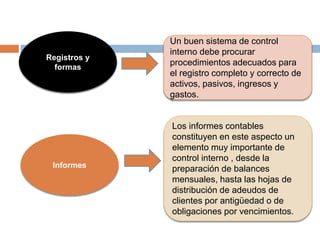 Registros y
formas
Un buen sistema de control
interno debe procurar
procedimientos adecuados para
el registro completo y correcto de
activos, pasivos, ingresos y
gastos.
Informes
Los informes contables
constituyen en este aspecto un
elemento muy importante de
control interno , desde la
preparación de balances
mensuales, hasta las hojas de
distribución de adeudos de
clientes por antigüedad o de
obligaciones por vencimientos.
 