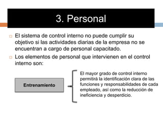 3. Personal
 El sistema de control interno no puede cumplir su
objetivo si las actividades diarias de la empresa no se
encuentran a cargo de personal capacitado.
 Los elementos de personal que intervienen en el control
interno son:
Entrenamiento
El mayor grado de control interno
permitirá la identificación clara de las
funciones y responsabilidades de cada
empleado, así como la reducción de
ineficiencia y desperdicio.
 