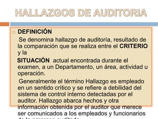  DEFINICIÓN
Se denomina hallazgo de auditoría, resultado de
la comparación que se realiza entre el CRITERIO
y la
SITUACIÓN actual encontrada durante el
examen, a un Departamento, un área, actividad u
operación.
Generalmente el término Hallazgo es empleado
en un sentido crítico y se refiere a debilidad del
sistema de control interno detectadas por el
auditor. Hallazgo abarca hechos y otra
información obtenida por el auditor que merece
ser comunicados a los empleados y funcionarios
 