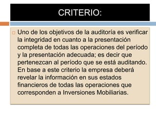 CRITERIO:
 Uno de los objetivos de la auditoría es verificar
la integridad en cuanto a la presentación
completa de todas las operaciones del período
y la presentación adecuada; es decir que
pertenezcan al período que se está auditando.
En base a este criterio la empresa deberá
revelar la información en sus estados
financieros de todas las operaciones que
corresponden a Inversiones Mobiliarias.
 